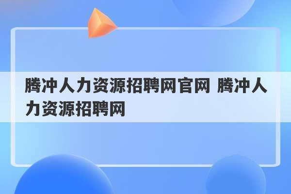 腾冲人力资源招聘网官网 腾冲人力资源招聘网