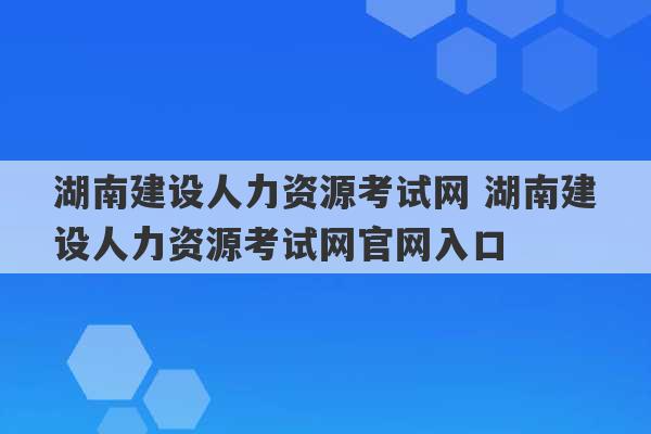 湖南建设人力资源考试网 湖南建设人力资源考试网官网入口