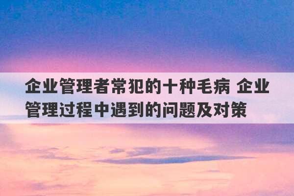 企业管理者常犯的十种毛病 企业管理过程中遇到的问题及对策