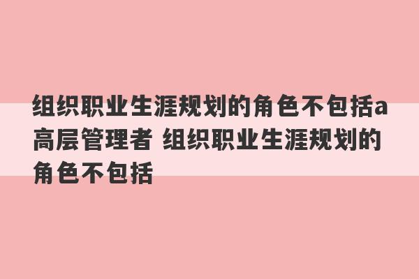 组织职业生涯规划的角色不包括a高层管理者 组织职业生涯规划的角色不包括