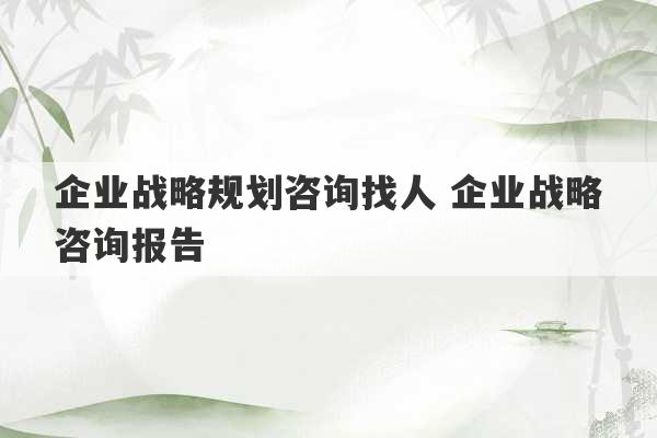 企业战略规划咨询找人 企业战略咨询报告