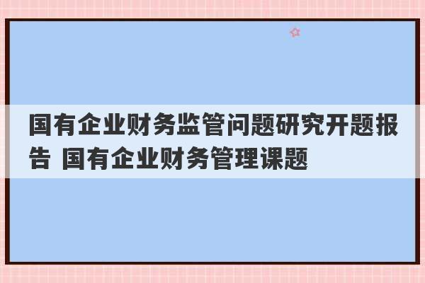 国有企业财务监管问题研究开题报告 国有企业财务管理课题