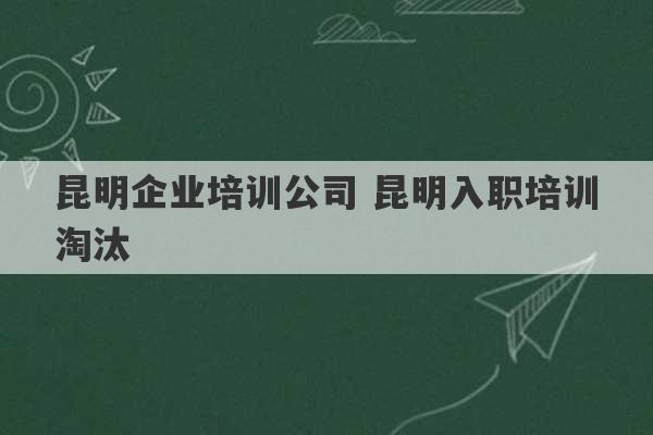 昆明企业培训公司 昆明入职培训淘汰