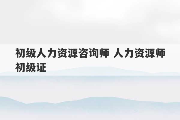 初级人力资源咨询师 人力资源师初级证