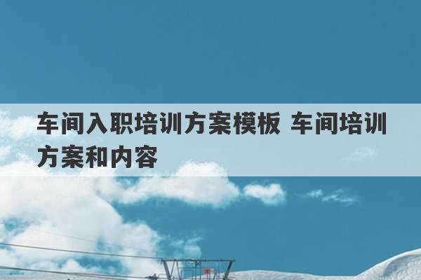 车间入职培训方案模板 车间培训方案和内容