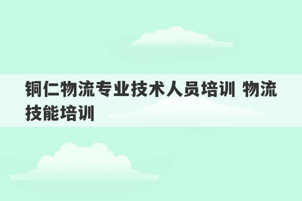 铜仁物流专业技术人员培训 物流技能培训