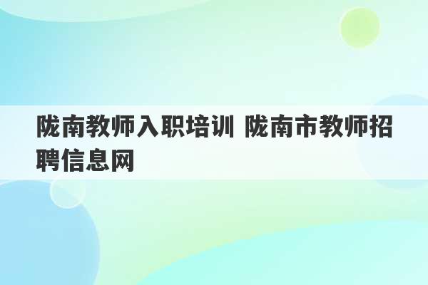 陇南教师入职培训 陇南市教师招聘信息网