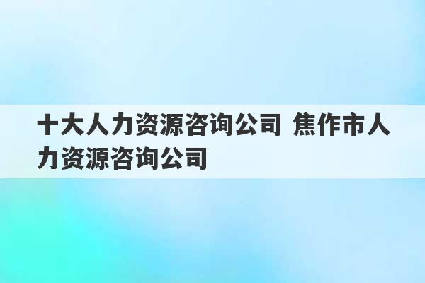 十大人力资源咨询公司 焦作市人力资源咨询公司