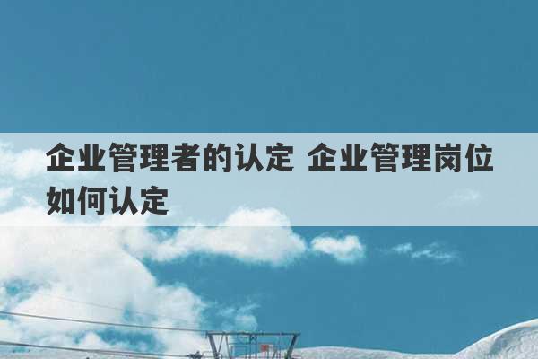 企业管理者的认定 企业管理岗位如何认定