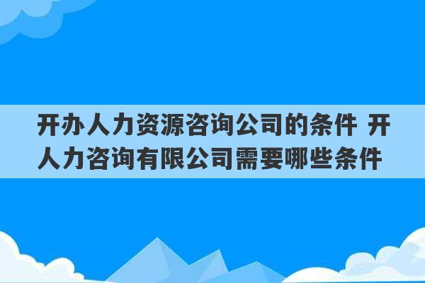 开办人力资源咨询公司的条件 开人力咨询有限公司需要哪些条件