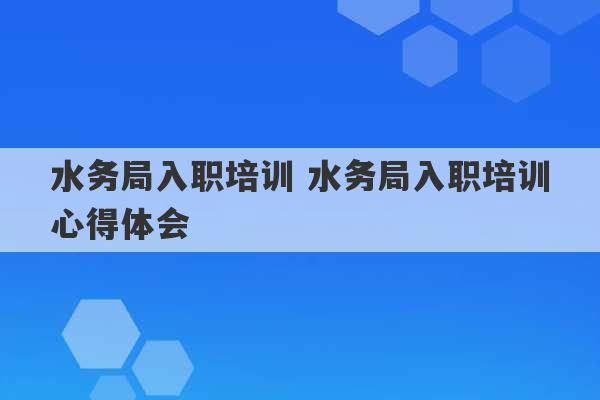 水务局入职培训 水务局入职培训心得体会