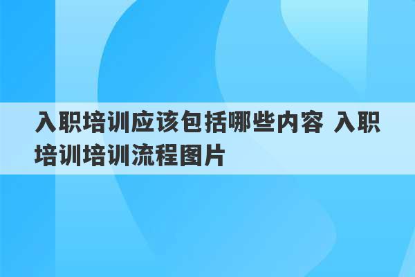 入职培训应该包括哪些内容 入职培训培训流程图片