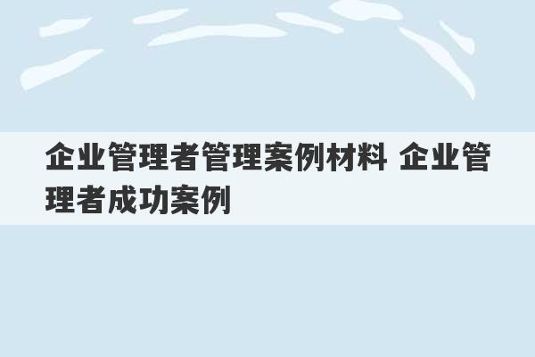 企业管理者管理案例材料 企业管理者成功案例