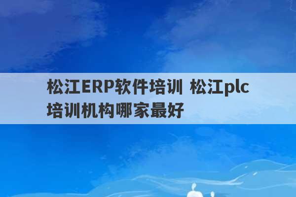 松江ERP软件培训 松江plc培训机构哪家最好