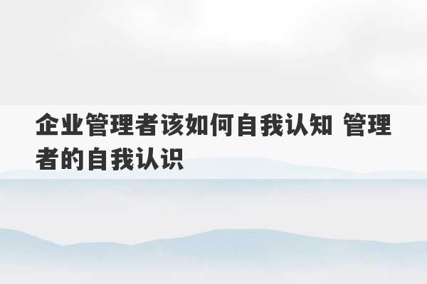 企业管理者该如何自我认知 管理者的自我认识