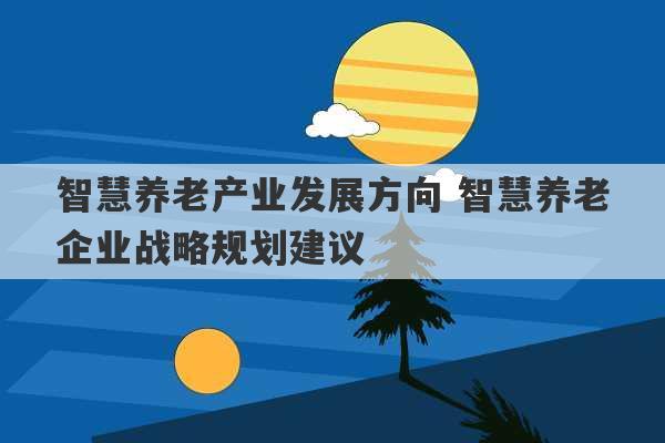 智慧养老产业发展方向 智慧养老企业战略规划建议