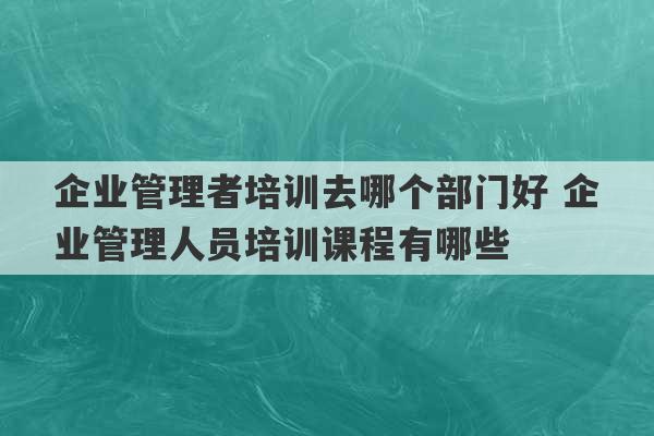 企业管理者培训去哪个部门好 企业管理人员培训课程有哪些