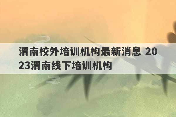 渭南校外培训机构最新消息 2023渭南线下培训机构