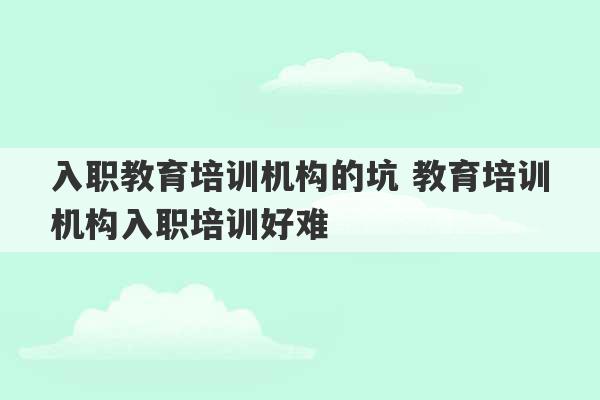 入职教育培训机构的坑 教育培训机构入职培训好难