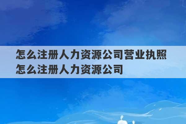 怎么注册人力资源公司营业执照 怎么注册人力资源公司