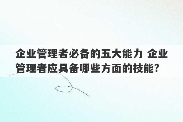 企业管理者必备的五大能力 企业管理者应具备哪些方面的技能?