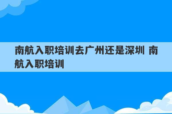 南航入职培训去广州还是深圳 南航入职培训