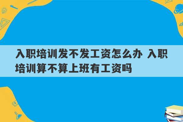 入职培训发不发工资怎么办 入职培训算不算上班有工资吗