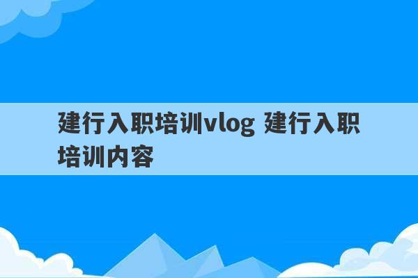 建行入职培训vlog 建行入职培训内容