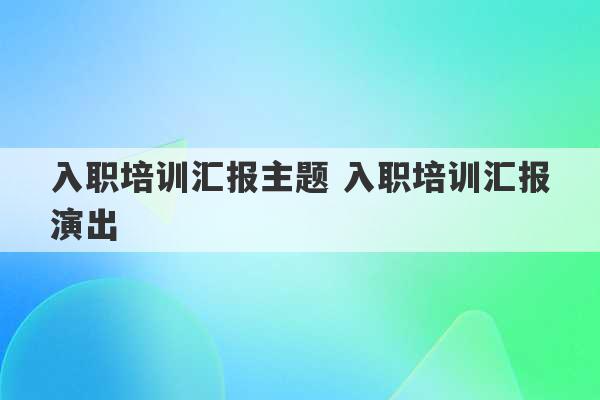 入职培训汇报主题 入职培训汇报演出