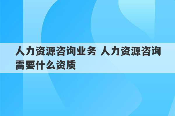 人力资源咨询业务 人力资源咨询需要什么资质