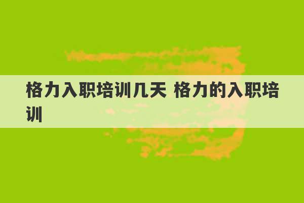 格力入职培训几天 格力的入职培训