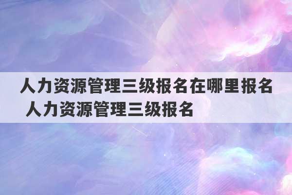 人力资源管理三级报名在哪里报名 人力资源管理三级报名