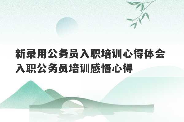 新录用公务员入职培训心得体会 入职公务员培训感悟心得