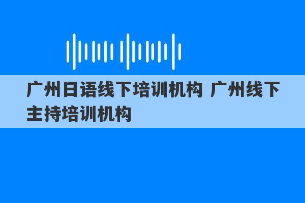 广州日语线下培训机构 广州线下主持培训机构