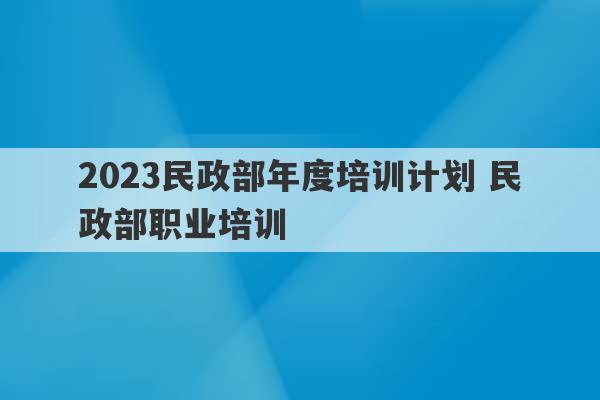 2023民政部年度培训计划 民政部职业培训