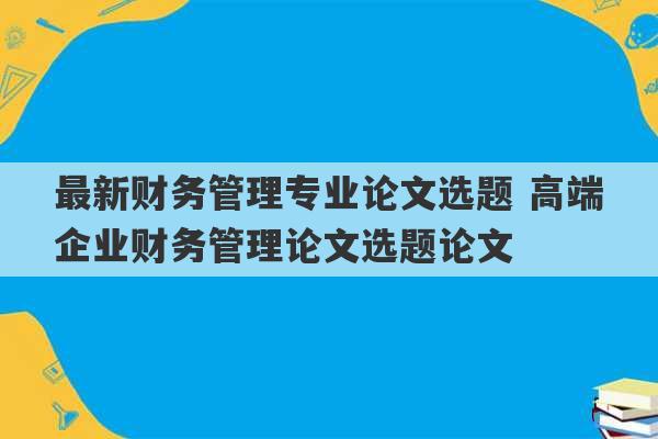 最新财务管理专业论文选题 高端企业财务管理论文选题论文