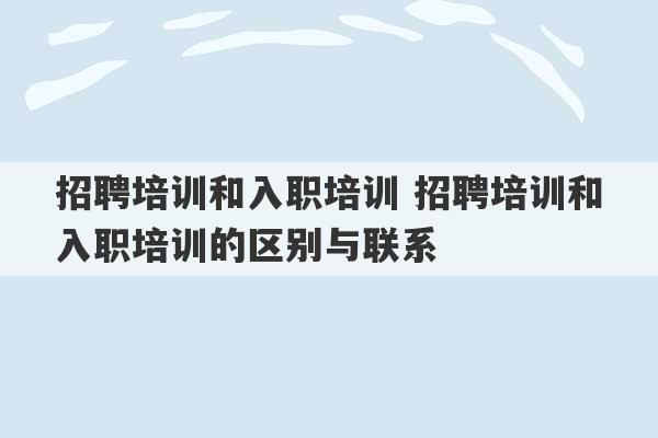 招聘培训和入职培训 招聘培训和入职培训的区别与联系