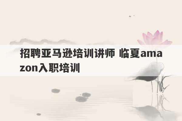 招聘亚马逊培训讲师 临夏amazon入职培训