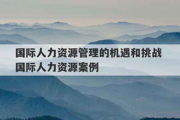 国际人力资源管理的机遇和挑战 国际人力资源案例