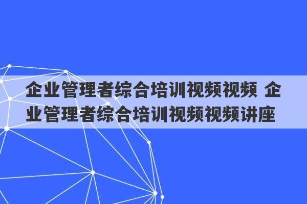 企业管理者综合培训视频视频 企业管理者综合培训视频视频讲座