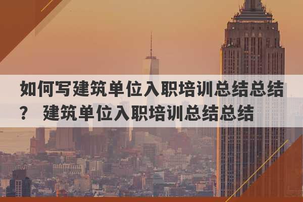 如何写建筑单位入职培训总结总结？ 建筑单位入职培训总结总结