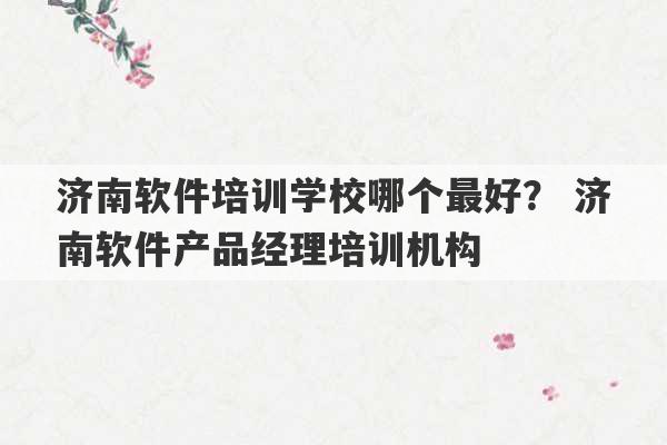 济南软件培训学校哪个最好？ 济南软件产品经理培训机构