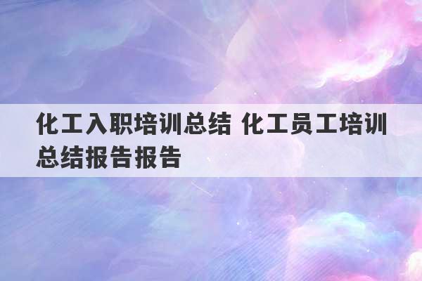 化工入职培训总结 化工员工培训总结报告报告