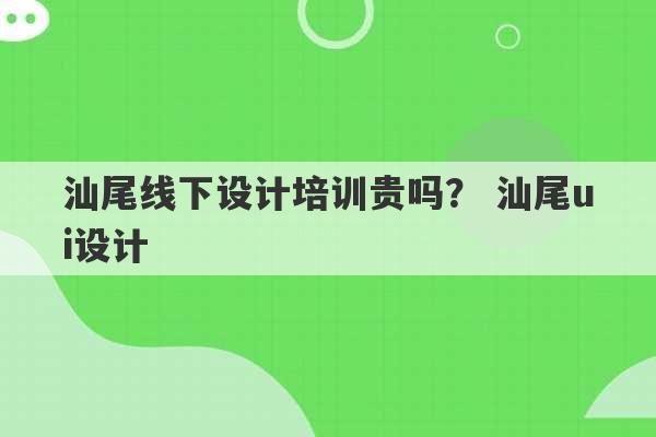 汕尾线下设计培训贵吗？ 汕尾ui设计