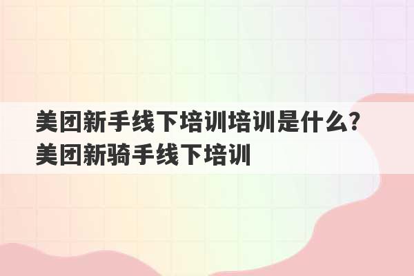 美团新手线下培训培训是什么？ 美团新骑手线下培训