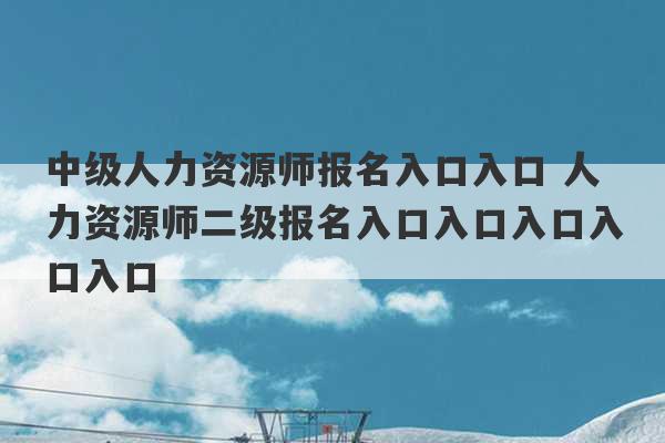 中级人力资源师报名入口入口 人力资源师二级报名入口入口入口入口入口