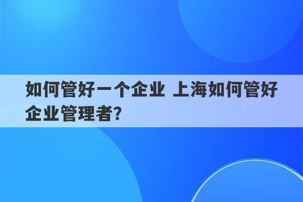 如何管好一个企业 上海如何管好企业管理者？