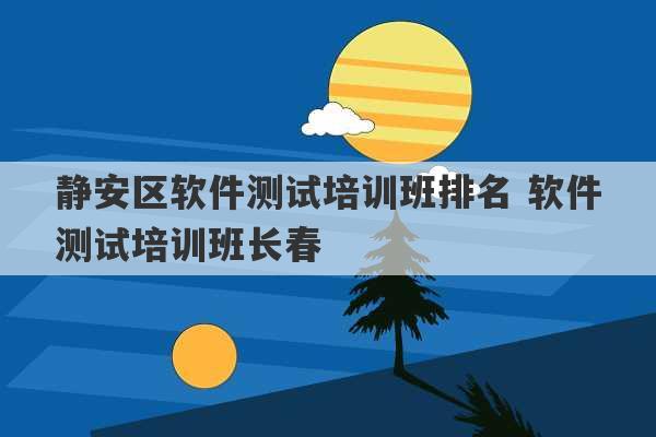 静安区软件测试培训班排名 软件测试培训班长春