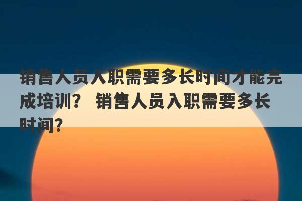 销售人员入职需要多长时间才能完成培训？ 销售人员入职需要多长时间？