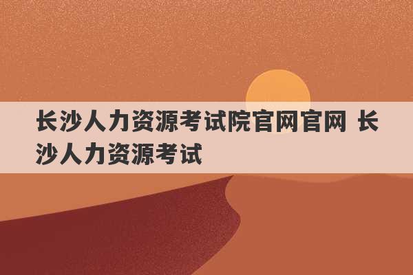 长沙人力资源考试院官网官网 长沙人力资源考试